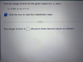 Find the margin of error for the given values of c, s, and n.
c = 0.95, s = 4, n = 11
Click the icon to view the t-distribution table.
...
The margin of error is (Round to three decimal places as needed.)