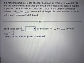 In a random sample of 6 cell phones, the mean full retail price was $541.20 and the standard deviation was $183.00. Further research suggests that the population mean is $434.88. Does the t-value for the original sample fall between \(-t_{0.99}\) and \(t_{0.99}\)? Assume that the population of full retail prices for cell phones is normally distributed.

---

The t-value of \(t = \) [ ] [dropdown menu] fall between \(-t_{0.99}\) and \(t_{0.99}\) because \(t_{0.99} = \) [ ].

(Round to two decimal places as needed.)