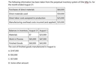 The following information has been taken from the perpetual inventory system of Elite Mfg Co. for
the month ended August 31:
Purchases of direct materials
Direct materials used
Direct labor costs assigned to production
$60,000
$50,000
$25,000
Manufacturing overhead costs incurred (and applied) $35,000
Balances in inventory August 31 August 1
Materials
$?
$25,000
Work in Process
$65,000 $47,000
Finished Goods
$60,000
$43,000
The cost of finished goods manufactured in August is:
A. $147,000
B. $92,000
C. $57,000
D. Some other amount