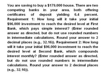 deposit yielding 6.4
You are saving to buy a $179,000 house. There are two
competing banks in your area, both offering
certificates of
percent.
Requirement 1: How long will it take your initial
$96,000 investment to reach the desired level at First
Bank, which pays simple interest? (Enter rounded
answer as directed, but do not use rounded numbers
in intermediate calculations. Round your answer to 2
decimal places (e.g., 32.16)). Requirement 2: How long
will it take your initial $96,000 investment to reach the
desired level at Second Bank, which compounds
interest monthly? (Enter rounded answer as directed,
but do not use rounded numbers in intermediate
calculations. Round your answer to 2 decimal places
(e.g., 32.16)).