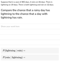 Suppose that in a year of 365 days, it rains on 34 days. There is
lightning on 19 days. There is both lightning and rain on 12 days.
Compare the chance that a rainy day has
lightning to the chance that a day with
lightning has rain.
Show your work here
P(lightning | rain) =
P(rain | lightning)
=