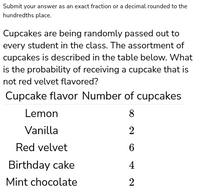 Submit your answer as an exact fraction or a decimal rounded to the
hundredths place.
Cupcakes are being randomly passed out to
every student in the class. The assortment of
cupcakes is described in the table below. What
is the probability of receiving a cupcake that is
not red velvet flavored?
Cupcake flavor Number of cupcakes
Lemon
8
Vanilla
2
Red velvet
6
Birthday cake
4
Mint chocolate
2