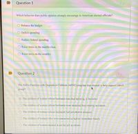 Question 1
1pr
Which behavior does public opinion strongly encourage in American elected officials?
Balance the budget
O Deficit spending
Reduce federal spending
Raise taxes on the middle class
Raise taxes on the wealthy
Question 2
The Aid to Families with Dependent Children (AFDC) program was created to help support which
group?
O The children of women whose husbands had died laboring in factories
O The children of women whose husbands were disabled from mining accidents
O The children of women whose husbands had perished in disasters
O The children of women who were unmarried or had no immediate family
O The children of women injured in on-the-job accidents
