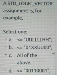 A STD_LOGIC_VECTOR
assignment is, for
example,
Select one:
a.
<= "UULLLLHH";
b. <= "01XXUU00";
C. All of the
above.
d.
<= "00110001";
