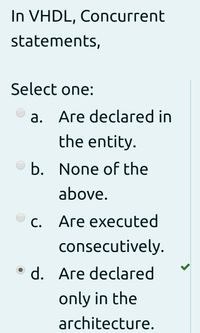 In VHDL, Concurrent
statements,
Select one:
а. Аге declaгеd in
the entity.
b. None of the
above.
с.
С.
Аге еxecuted
consecutively.
d. Аrе declaгed
only in the
architecture.
