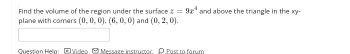 Find the volume of the region under the surface z =
plane with corners (0, 0, 0), (6, 0, 0) and (0, 2,0).
9x4 and above the triangle in the xy-
Question Help: Video Message instructor Post to forum