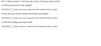 If D = 7,900 per month, S = $47 per order, and H = $2.50 per unit per month,
a) What is the economic order quantity?
The EOQ is O units (round your response to the nearest whole number).
b) How does your answer change if the holding cost doubles?
The EOQ is O units (round your response to the nearest whole number).
c) What if the holding cost drops in half?
The EOQ is units (round your response to the nearest whole number).
