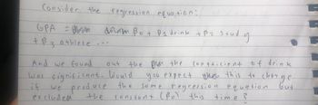 Consider the regression equation:
GPA =
= barisan
+ B 3 athlete
апты Вот B1 drink tB2 study
excluded
out
And we found
was significant. Would
if
we produce
the
the Bhan the
Bron
coefficient of drink
you
ou expect then this
then this to change
the same regression equation
but
constant (Bol this
time?