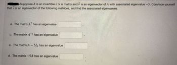 Supppose A is an invertible n x n matrix and is an eigenvector of A with associated eigenvalue -3. Convince yourself
that is an eigenvector of the following matrices, and find the associated eigenvalues.
a. The matrix A7 has an eigenvalue
b. The matrix A-1 has an eigenvalue
c. The matrix A - 57n has an eigenvalue
d. The matrix -9A has an eigenvalue