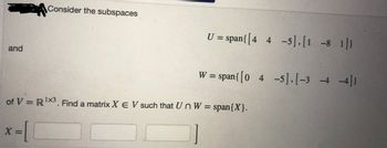 and
Consider the subspaces
x=
U = span{ [4 4 -5],[1 -8 1]}
W = span{ [04 -5], [-3 -4 -4]}
of V = R¹X3. Find a matrix X E V such that Un W = span{X}.