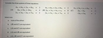 Consider the three systems of linear equations:
4x1 + 6x2 + 2x3 + 8x4
6x1 + 9x2 + 16x4
2x₁ + 3x2 - 2x3 +7x4
(A)
Select one:
a. none of the others
b. (B) and (C) are equivalent
(A) and (C) are equivalent
d.
(A) and (B) are equivalent
e. (A), (B) and (C) are equivalent
C.
= 2
|| ||
=
42
4x1 + 6x2 + 2x3 + 8x4
(B) 2x1 + 3x2 + 4x3 + x4
2x1 + 3x2 - 2x3 +7x4
2
: 0
= 2
=
(C)
2x1 + 3x2 + x3 + 4x4
3x3 - 3x4
-3x3 + 3x4
:
=
=
1
-1
1