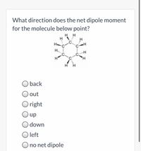 What direction does the net dipole moment
for the molecule below point?
H H
H..
H,
back
out
O right
up
down
O left
O no net dipole
