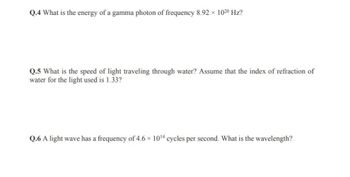 Q.4 What is the energy of a gamma photon of frequency 8.92 × 1020 Hz?
Q.5 What is the speed of light traveling through water? Assume that the index of refraction of
water for the light used is 1.33?
Q.6 A light wave has a frequency of 4.6 × 1014 cycles per second. What is the wavelength?