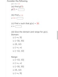 Consider the following.
g(x) = 5x + 12
(a) Find g(7).
g(7) =
(b) Find g(-13)
g(-13) =
(c) Find x such that g(x)
= 32.
X =
(d) Give the domain and range for g(x).
Domain:
O (-∞, 5]
O [-32, 32]
(0, 12)
(-∞, ∞)
O [-12, 12]
Range:
о[-12, 12]
O (-∞, ∞)
O [-32, 32]
(0, 12)
(-∞, 5]
