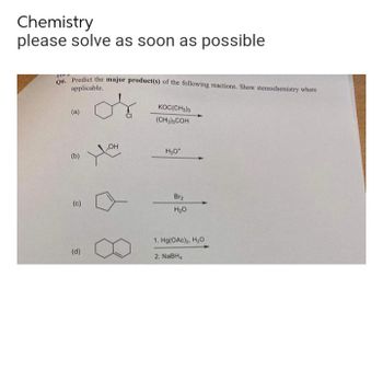 Chemistry
please solve as soon as possible
Q6. Predict the major product(s) of the following reactions. Show stereochemistry where
applicable.
KOC(CH3)3
(a)
(CH3)3COH
OH
H3O*
(b)
(c)
(d)
Br₂
H₂O
1. Hg(OAC)₂, H₂O
2. NaBHA