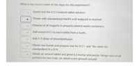 What is the correct order of the steps for this experiment?
Gently boil the HCI/antacid tablet solution.
Titrate with standardized NaOH until endpoint is reached.
Dispose of all reagents in properly labeled waste containers.
Add excess H C I to each tablet from a buret.
Add 1-2 drops of phenolphthalein.
Obtain two burets and prepare one for H CI and the other for
standardized N a OH
Obtain an antacid tablet and grind it a mortar and pestle. Weigh two small
portions for two trials. (or obtain a pre-ground sample)
>
