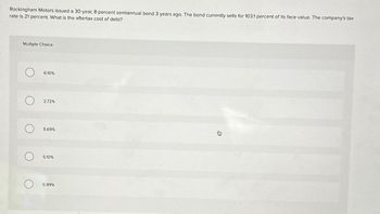 Rockingham Motors issued a 30-year, 8 percent semiannual bond 3 years ago. The bond currently sells for 103.1 percent of its face value. The company's tax
rate is 21 percent. What is the aftertax cost of debt?
Multiple Choice
O
6.10%
2.72%
О
О
О
5.69%
5.10%
5.99%