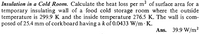 Insulation in a Cold Room. Calculate the heat loss per m² of surface area for a
temporary insulating wall of a food cold storage room where the outside
temperature is 299.9 K and the inside temperature 276.5 K. The wall is com-
posed of 25.4 mm of corkboard having a k of 0.0433 W/m K.
2
Ans. 39.9 W/m²
