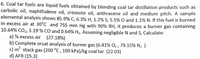 6. Coal tar fuels are liquid fuels obtained by blending coal tar distillation products such as
carbolic oil, naphthalene oil, creosote oil, anthracene oil and medium pitch. A sample
elemental analysis shows 85.9% C, 6.3% H, 1.2% S, 5.5% O and 1.1% N. If this fuel is burned
in excess air at 30°C and 755 mm Hg with 90% RH, it produces a burner gas containing
10.64% CO2, 3.19 % CO and 0.64% H2. Assuming negligible N and S, Calculate:
a) % excess air (27.18%)
b) Complete orsat analysis of burner gas (6.41% O2 , 79.15% N2 )
c) m stack gas (200 °C , 100 kPa)/kg coal tar (22.03)
d) AFR (15.3)
