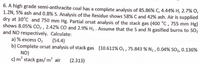 6. A high grade semi-anthracite coal has a complete analysis of 85.86% C, 4.44% H, 2.7% O,
1.2N, 5% ash and 0.8% S. Analysis of the Residue shows 58% C and 42% ash. Air is supplied
dry at 30°C and 750 mm Hg. Partial orsat analysis of the stack gas (400 °C , 755 mm Hg)
shows 8.05% CO2 , 2.42% CO and 2.9% H2 . Assume that the S and N gasified burns to SO2
and NO respectively. Calculate:
a) % excess O2
b) Complete orsat analysis of stack gas (10.611% O2 , 75.843 % N2 , 0.04% SO2, 0.136%
(54.4)
NO)
3.
c) m stack gas/ m' air
(2.313)
