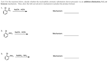 Task: For the reactions below, decide whether the nucleophilic aromatic substitution shown proceeds via an addition-elimination, SN1, or
benzyne mechanism. Then, draw the full curved-arrow mechanism to predict the product formed.
1. CI
2.
& NO.
NaCN, HCN
Mechanism:
NaCN, HCN
'
Mechanism:
3.
CI
NH2 NaNH2, NH3
Mechanism: