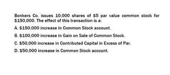 Bonkers Co. issues 10,000 shares of $5 par value common stock for
$150,000. The effect of this transaction is a:
A. $150,000 increase in Common Stock account.
B. $100,000 increase in Gain on Sale of Common Stock.
C. $50,000 increase in Contributed Capital in Excess of Par.
D. $50,000 increase in Common Stock account.