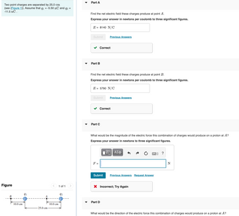 Two point charges are separated by 25.0 cm
(see (Figure 1)). Assume that q₁ = -5.50 nC and q2 =
-11.5 nC.
Figure
B
10.0 cm
91
25.0 cm
10.0 cm
1 of 1
92
Part A
Find the net electric field these charges produce at point A.
Express your answer in newtons per coulomb to three significant figures.
E = 8140 N/C
Submit
Part B
Correct
Find the net electric field these charges produce at point B.
Express your answer in newtons per coulomb to three significant figures.
E = 5790 N/C
Submit
Part C
F =
Previous Answers
Correct
What would be the magnitude of the electric force this combination of charges would produce on a proton at A?
Express your answer in newtons to three significant figures.
195| ΑΣΦ
Submit
Previous Answers
Part D
X Incorrect; Try Again
2) ?
Previous Answers Request Answer
N
What would be the direction of the electric force this combination of charges would produce on a proton at A?
