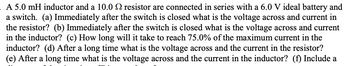 **Transcription:**

A 5.0 mH inductor and a 10.0 Ω resistor are connected in series with a 6.0 V ideal battery and a switch. 

(a) Immediately after the switch is closed what is the voltage across and current in the resistor? 

(b) Immediately after the switch is closed what is the voltage across and current in the inductor? 

(c) How long will it take to reach 75.0% of the maximum current in the inductor? 

(d) After a long time what is the voltage across and the current in the resistor? 

(e) After a long time what is the voltage across and the current in the inductor? 

(f) Include a time constant calculation and any necessary formulas.