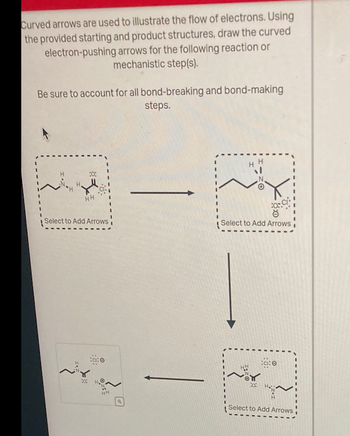 Curved arrows are used to illustrate the flow of electrons. Using
the provided starting and product structures, draw the curved
electron-pushing arrows for the following reaction or
mechanistic step(s).
Be sure to account for all bond-breaking and bond-making
steps.
RI
HH
:0;
Select to Add Arrowsi
H
200
tate
HH
OCI
Select to Add Arrows
300
Cc: @
Hap
Select to Add Arrows