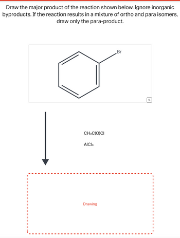 Draw the major product of the reaction shown below. Ignore inorganic
byproducts. If the reaction results in a mixture of ortho and para isomers,
draw only the para-product.
I
I
I
I
CH3C(O)CI
AICI 3
Drawing
Br