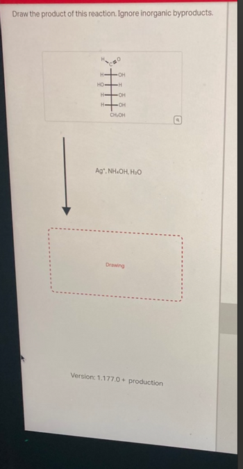 Draw the product of this reaction. Ignore inorganic byproducts.
H
HO
OH
H-OH
OH
CH,OH
Ag*. NH.OH, H2O
Drawing
Version: 1.177.0 + production