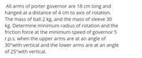 All arms of porter governor are 18 cm long and
hanged at a distance of 4 cm to axis of rotation.
The mass of ball 2 kg, and the mass of sleeve 30
kg. Determine minimum radius of rotation and the
friction force at the minimum speed of governor 5
r.p.s. when the upper arms are at an angle of
30°with vertical and the lower arms are at an angle
of 25°with vertical.
