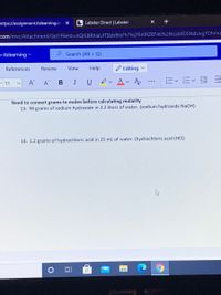 https://assignment.itslearning.co X
L Labster Direct | Labster
+
com/mvc/Attachment/Get?Fileld%3DAQrEBRhlaUiTSbbBtxFh7%2f5rORZBT46%2fKssbODSNdUvgYDhmo
o itslearning v
P Search (Alt + Q)
References
Review
View
Help
Editing v
-11
A^
A
BIU
ev Av Ao
Need to convert grams to moles before calculating molarity
13. 98 grams of sodium hydroxide in 2.2 liters of water. (sodium hydroxide NaOH)
14. 1.2 grams of hydrochloric acid in 25 mL of water. (hydrochloric acid (HCI)
