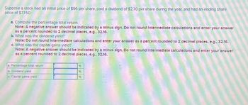 Suppose a stock had an Initial price of $96 per share, paid a dividend of $2.70 per share during the year, and had an ending share
price of $77.50.
a. Compute the percentage total return.
Note: A negative answer should be Indicated by a minus sign. Do not round Intermediate calculations and enter your answer
as a percent rounded to 2 decimal places, e.g., 32.16.
b. What was the dividend yield?
Note: Do not round Intermediate calculations and enter your answer as a percent rounded to 2 decimal places, e.g., 32.16.
c. What was the capital gains yield?
Note: A negative answer should be Indicated by a minus sign. Do not round Intermediate calculations and enter your answer
as a percent rounded to 2 decimal places, e.g., 32.16.
Percentage total return
b. Dividend yield
c. Capital gains yield
96
%
96