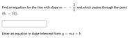 Find an equation for the line with slope m =
2
and which passes through the point
(0, – 10).
Enter an equation in slope intercept form y
= mx + b
