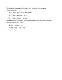 Simplify the following Boolean expression and show minimum gate
implementation.
1. y = ABC' + ABC + AB'C' + AB'C + A'BC
2. y = ABC'D' + A'BC'D' + BC'D
3. y = B'(A + C) + C(A' + B) + AC
Find the complement of the following Boolean functions and reduce them to a
minimum number of literals.
a) (BC' + A'D)(AB' + CD')
b) B'D + A'BC' + ACD + A'BC
