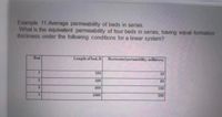 Example 11:Average permeability of beds in series.
What is the equivalent permeability of four beds in series, having equal formation
thickness under the following conditions for a linear system?
Bed
Length of bed, ft
Horizontal permeability, millidarey
1
250
25
250
50
3.
500
100
4.
1000
200
