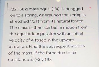 Q2./ Slug mass equal (1/4) is hungged
on to a spring, whereupon the spring is
stretched 1/2 ft from its natural length.
The mass is then started in motion from
the equilibrium position with an initial
velocity of 4 ft/sec in the upward
direction. Find the subsequent motion
of the mass, if the force due to air
resistance is (-2 y') lb.