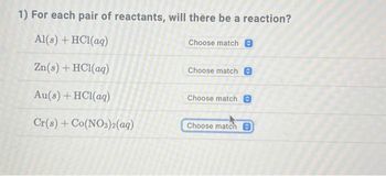 1) For each pair of reactants, will there be a reaction?
Al(s) + HCl(aq)
Choose match 0
Zn(s) + HC1(aq)
Au(s) + HCl(aq)
Cr(s) + Co(NO3)2(aq)
Choose match 0
Choose match
Choose match O