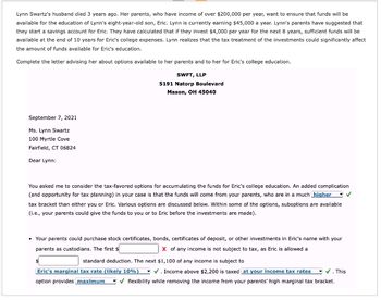 Lynn Swartz's husband died 3 years ago. Her parents, who have income of over $200,000 per year, want to ensure that funds will be
available for the education of Lynn's eight-year-old son, Eric. Lynn is currently earning $45,000 a year. Lynn's parents have suggested that
they start a savings account for Eric. They have calculated that if they invest $4,000 per year for the next 8 years, sufficient funds will be
available at the end of 10 years for Eric's college expenses. Lynn realizes that the tax treatment of the investments could significantly affect
the amount of funds available for Eric's education.
Complete the letter advising her about options available to her parents and to her for Eric's college education.
SWFT, LLP
5191 Natorp Boulevard
Mason, OH 45040
September 7, 2021
Ms. Lynn Swartz
100 Myrtle Cove
Fairfield, CT 06824
Dear Lynn:
You asked me to consider the tax-favored options for accumulating the funds for Eric's college education. An added complication
(and opportunity for tax planning) in your case is that the funds will come from your parents, who are in a much higher
tax bracket than either you or Eric. Various options are discussed below. Within some of the options, suboptions are available
(i.e., your parents could give the funds to you or to Eric before the investments are made).
• Your parents could purchase stock certificates, bonds, certificates of deposit, or other investments in Eric's name with your
parents as custodians. The first $
Xof any income is not subject to tax, as Eric is allowed a
standard deduction. The next $1,100 of any income is subject to
Eric's marginal tax rate (likely 10%)
option provides maximum
✓. Income above $2,200 is taxed at your income tax rates ✓ ✓. This
flexibility while removing the income from your parents' high marginal tax bracket.
