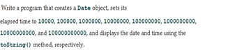 Write a program that creates a Date object, sets its
elapsed time to 10000, 100000, 1000000, 10000000, 100000000, 1000000000,
10000000000, and 100000000000, and displays the date and time using the
toString () method, respectively.