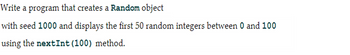 Write a program that creates a Random object
with seed 1000 and displays the first 50 random integers between 0 and 100
using the nextInt (100) method.