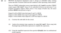 Q1 (a)
PROTON development department wants to design an embedded safety warning
system that able to monitor child seat belt condition in their upcoming vehicle launch.
There are THREE independent sensors input labeled as X, Y and Z to produce THREE
outputs signal of R, S and T. Sensor X was embedded at bottom seat and sensor Y was
assigned at headrest support. While sensor Z was assign at buckle clip. All sensor
produces HIGH when pressed or tug in.
Output R will be HIGH when both input X and Y is HIGH.
Output S will be HIGH when input Z and output R is HIGH.
Output T will be HIGH when output R is LOW but output Z is HIGH.
(i)
Construct the truth table for this circuit.
(ii) Analyze the minimize logic equations for output R, S and T. Show using both
Karnaugh map and Boolean expression to simplify the expressions.
(iii) Using the simplified expression from question Q1(a)(ii), draw its combinational
circuit response.
