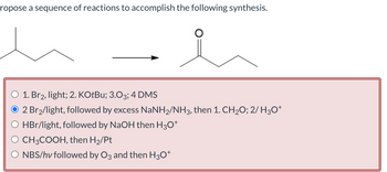 ropose a sequence of reactions to accomplish the following synthesis.
O 1. Br2, light; 2. KOtBu; 3.03; 4 DMS
2 Br2/light, followed by excess NaNH2/NH 3, then 1. CH2O; 2/ H3O+
HBr/light, followed by NaOH then H3O+
O CH3COOH, then H₂/Pt
○ NBS/hv followed by O3 and then H3O+