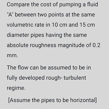 Compare the cost of pumping a fluid
"A" between two points at the same
volumetric rate in 10 cm and 15 cm
diameter pipes having the same
absolute roughness magnitude of 0.2
mm.
The flow can be assumed to be in
fully developed rough- turbulent
regime.
[Assume the pipes to be horizontal]