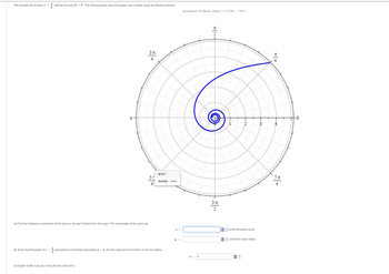 **Polar Function Analysis**

We consider the function \( r = \frac{4}{\theta} \) defined for every \( \theta > 0 \). The following polar plot of the graph was created using the Maple command:

```
polarplot(4/theta, theta = 1/4*Pi..7*Pi);
```

**Polar Plot Description:**

The graph is a spiral that starts at the origin and moves outward, with decreasing density between the arcs as \( \theta \) increases. The polar plot represents the function \( r = \frac{4}{\theta} \), and the curve makes several complete loops as it progresses outward with θ from 0 to approximately \( 7\pi \).

**Tasks:**

a) **Cartesian Coordinates:**

Find the Cartesian coordinates of the point on the plot furthest from the origin. The coordinates of this point are:
- \( x = \) [Input Box] (write the exact value)
- \( y = \) [Input Box] (write the exact value)

b) **Asymptotic Behavior:**

Given that the graph of \( r = \frac{4}{\theta} \) approaches a horizontal asymptote \( y = a \), find the value of \( a \) and write it in the box below.

- \( a = 4 \)

c) **Explanation:**

Explain briefly how you computed the value of \( a \).

[Input Box for Explanation]