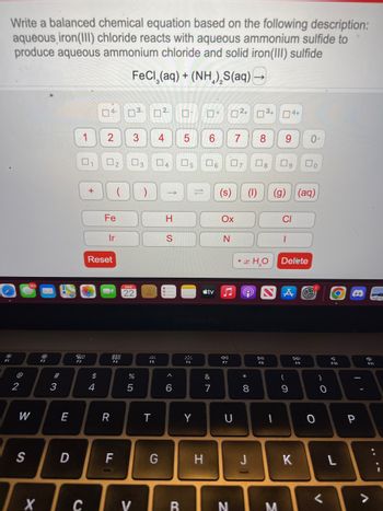 Write a balanced chemical equation based on the following description:
aqueous iron(III) chloride reacts with aqueous ammonium sulfide to
produce aqueous ammonium chloride and solid iron(III) sulfide
FeCl,(aq) + (NH,),S(aq) -
2
W
S
Tx
30
#3
E
D
1
0
20
+
$
04-
4
2
0
Reset
Fe
2
Ir
R
F
3
MAR
22
%
5
)
29
T
☐
П 7+ 0²+ 34+
4 5 6 7 8 9 0-
2.
04 ☐
G
->>
H
S
6
с I у I в
5
294
F6
Y
tv
&
7
H
(s)
07
Ox
N
44
F7
U
N
• x H₂O
9
*
8 0,
(1) (g) (aq)
8
DII
04+
1
M
CI
1
Del te
A
(
9
口。
DD
F9
K
0
)
. O
0
<
O
A
F10
L
P
a
F11
V