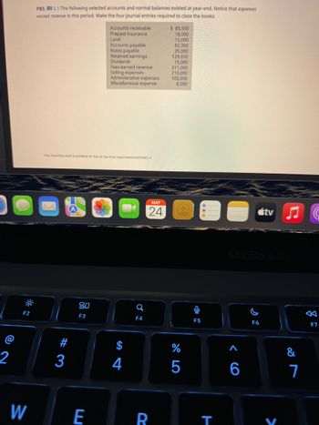 2
F2
W
PB3, 15.1 The following selected accounts and normal balances existed at year-end. Notice that expenses
exceed revenue in this period. Make the four journal entries required to close the books:
$ 85,500
Accounts receivable
Prepaid insurance
Land
18,000
15,000
Accounts payable
82,350
Notes payable
35,000
Retained earnings
129,650
Dividends
15,000
311,000
Fees earned revenue
Selling expenses
210,000
105,000
Administrative expenses
Miscellaneous expense
8,500
This OpenStax book is available for free at http://cnx.org/content/col25448/1.4
MAY
24
#3
80
F3
E
4
Q
F4
R
%
5
F5
T
MacBook Air
F6
<CO
tv ♫
6
&
7
公
F7