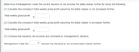 Determine if management made the correct decision to not process the table cleaner further by doing the following.
(1) Calculate the company's total weekly gross profit assuming the table cleaner is not processed further.
Total weekly gross profit
$
(2) Calculate the company's total weekly gross profit assuming the table cleaner is processed further.
Total weekly gross profit
$
(3) Compare the resulting net incomes and comment on management's decision.
Management made the
decision by choosing to not process table cleaner further.
