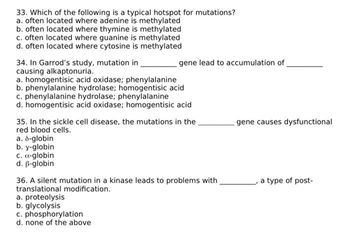 33. Which of the following is a typical hotspot for mutations?
a. often located where adenine is methylated
b. often located where thymine is methylated
c. often located where guanine is methylated
d. often located where cytosine is methylated
34. In Garrod's study, mutation in
causing alkaptonuria.
a. homogentisic acid oxidase; phenylalanine
b. phenylalanine hydrolase; homogentisic acid
c. phenylalanine hydrolase; phenylalanine
d. homogentisic acid oxidase; homogentisic acid
35. In the sickle cell disease, the mutations in the
red blood cells.
a. 8-globin
b. y-globin
gene lead to accumulation of
c. a-globin
d. ß-globin
36. A silent mutation in a kinase leads to problems with
translational modification.
a. proteolysis
b. glycolysis
c. phosphorylation
d. none of the above
gene causes dysfunctional
a type of post-